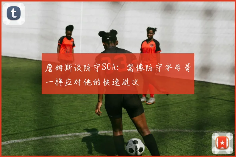 詹姆斯谈防守SGA：需像防守字母哥一样应对他的快速进攻