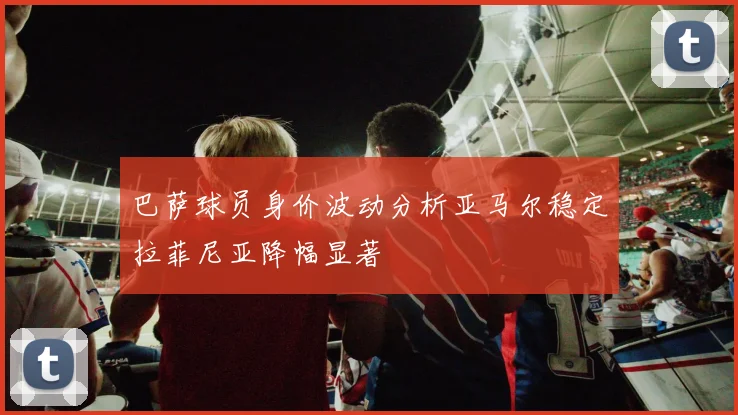 巴萨球员身价波动分析亚马尔稳定拉菲尼亚降幅显著