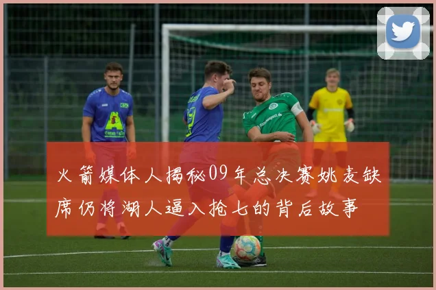 火箭媒体人揭秘09年总决赛姚麦缺席仍将湖人逼入抢七的背后故事