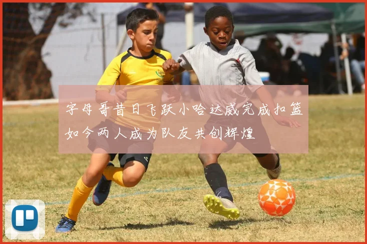 字母哥昔日飞跃小哈达威完成扣篮如今两人成为队友共创辉煌