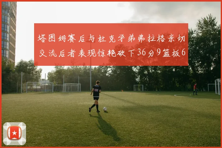 塔图姆赛后与杜克学弟弗拉格亲切交流后者表现惊艳砍下36分9篮板6助攻