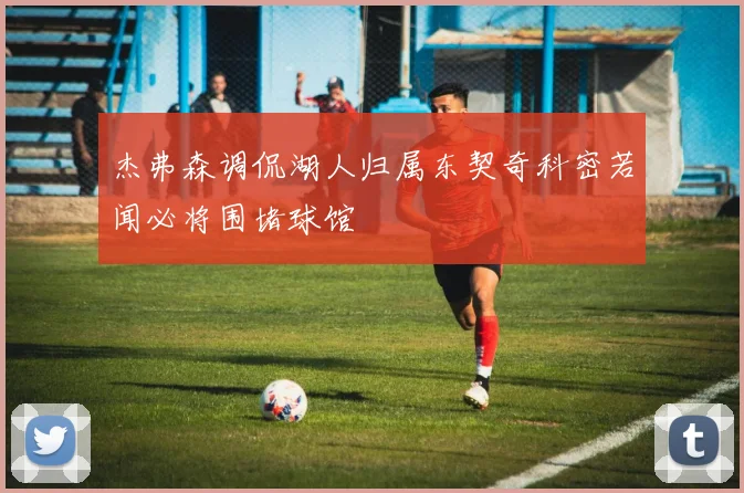 杰弗森调侃湖人归属东契奇科密若闻必将围堵球馆