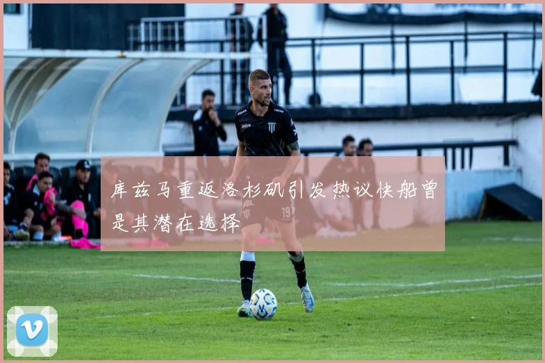 库兹马重返洛杉矶引发热议快船曾是其潜在选择