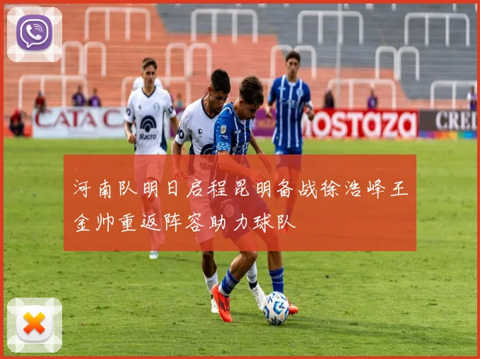 河南队明日启程昆明备战徐浩峰王金帅重返阵容助力球队