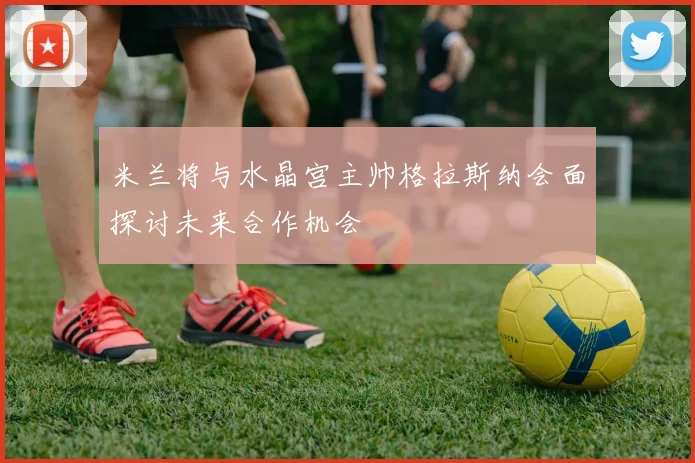 米兰将与水晶宫主帅格拉斯纳会面探讨未来合作机会