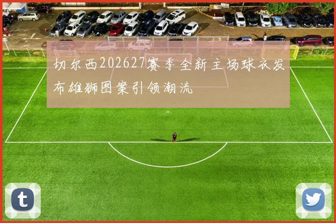 切尔西202627赛季全新主场球衣发布雄狮图案引领潮流
