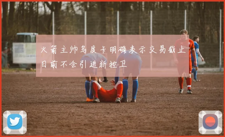火箭主帅乌度卡明确表示交易截止日前不会引进新控卫