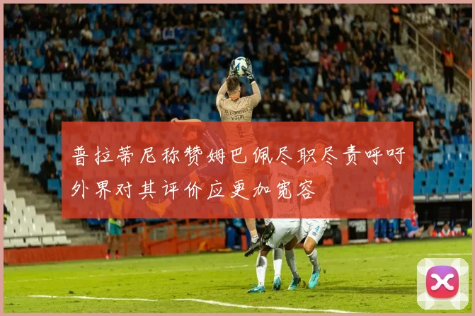 普拉蒂尼称赞姆巴佩尽职尽责呼吁外界对其评价应更加宽容