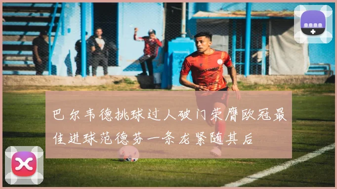 巴尔韦德挑球过人破门荣膺欧冠最佳进球范德芬一条龙紧随其后
