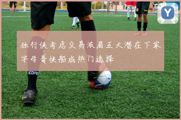 独行侠考虑交易浓眉五大潜在下家字母哥快船成热门选择