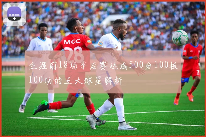 生涯前18场季后赛达成500分100板100助的五大球星解析