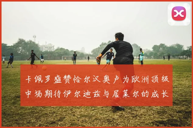 卡佩罗盛赞恰尔汉奥卢为欧洲顶级中场期待伊尔迪兹与居莱尔的成长
