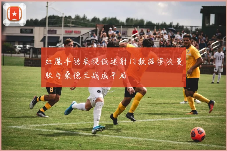红魔半场表现低迷射门数据惨淡曼联与桑德兰战成平局