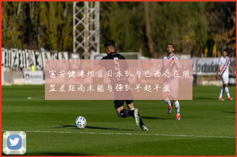 富安健洋坦言日本队与巴西存在明显差距尚未能与强队平起平坐