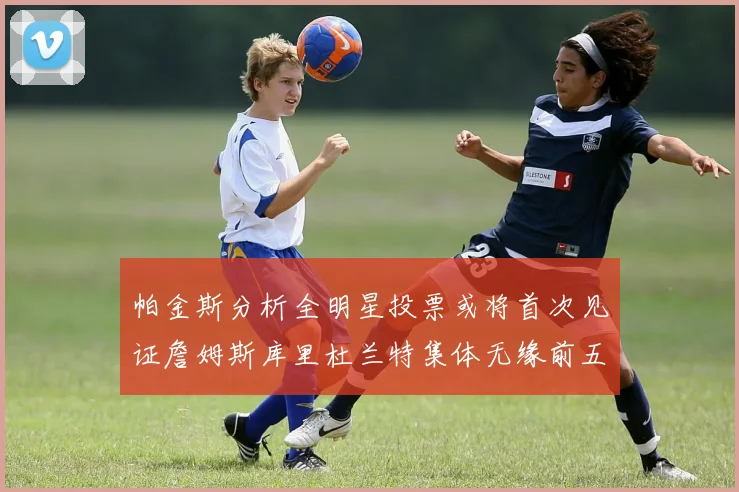 帕金斯分析全明星投票或将首次见证詹姆斯库里杜兰特集体无缘前五
