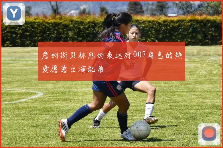 詹姆斯贝林厄姆表达对007角色的热爱愿意出演配角