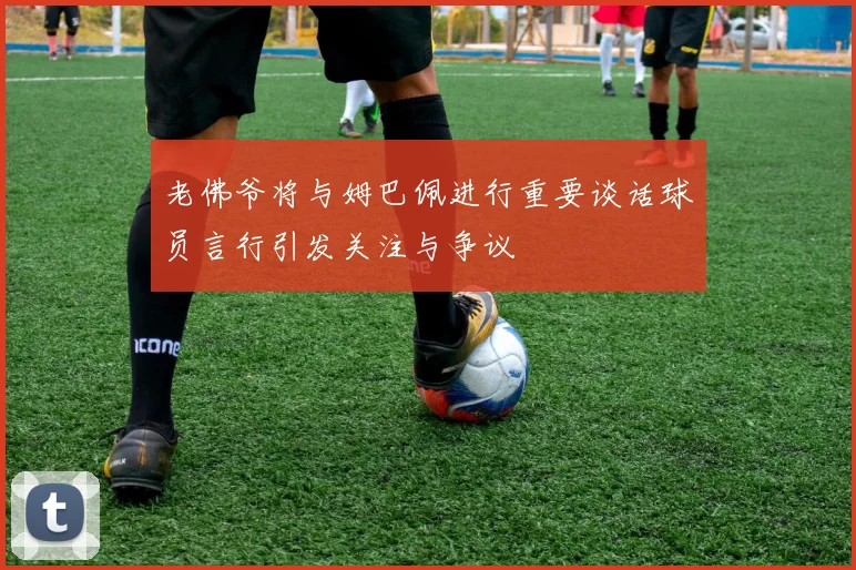 老佛爷将与姆巴佩进行重要谈话球员言行引发关注与争议