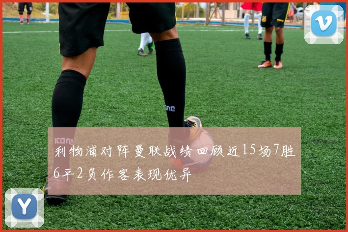 利物浦对阵曼联战绩回顾近15场7胜6平2负作客表现优异