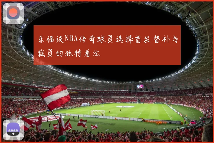 乐福谈NBA传奇球员选择首发替补与裁员的独特看法